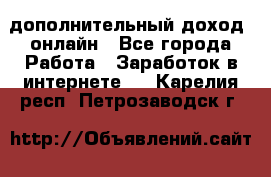 дополнительный доход  онлайн - Все города Работа » Заработок в интернете   . Карелия респ.,Петрозаводск г.